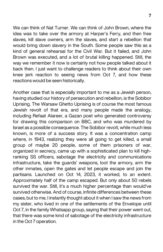7 We can think of Nat Turner. We can think of John Brown, where the idea was to take over the armory at Harper’s Ferry, and then free slaves, kill slave owners, arm the slaves, and start a rebelion that would bring down slavery in the South. Some people saw this as a kind of general rehearsal for the Civil War. But it failed, and John Brown was executed, and a lot of brutal kiling happened. Stil, the ‘way we remember it now is certainly not how people talked about it back then. | just want to challenge readers to think about their own knee jerk reaction to seeing news from Oct 7, and how these reactions would be seen historically. Another case that is especially important to me as a Jewish person, having studied our history of persecution and rebellion, is the Sobibor Uprising. The Warsaw Ghetto Uprising is of course the most famous, Jewish revolt of that era, and many people made the analogy, including Refaat Alareer, a Gazan poet who generated controversy for drawing this comparison on BBC, and who was murdered by Israel as a possible consequence. The Sobibor revolt, while much less known, is more of a success story. It was a concentration camp where, in 1943, realizing they were all going to get killed, a small group of maybe 20 people, some of them prisoners of war, organized in secrecy, came up with a sophisticated plan to kill high- ranking SS officers, sabotage the electricity and communications infrastructure, take the guards’ weapons, loot the armory, arm the other inmates, open the gates and let people escape and join the partisans. Launched on Oct 14, 2023, it worked, to an extent. Approximately half of the camp escaped. But only about 50 rebels survived the war. Stil, it’s a much higher percentage than would’ve survived otherwise. And of course, infinite differences between these cases, but to me, linstantly thought about it when | saw the news from my sister, who lived in one of the settlements of the Envelope until Oct 7,in the family Whatsapp group, saying that their power went out, that there was some kind of sabotage of the electricity infrastructure inthe Oct 7 operation.